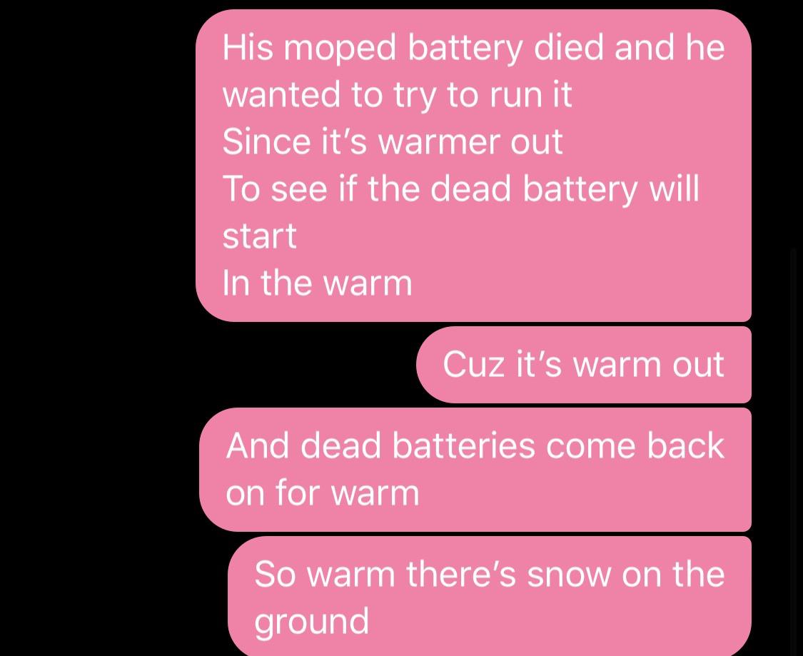 fair trade - His moped battery died and he wanted to try to run it Since it's warmer out To see if the dead battery will start In the warm Cuz it's warm out And dead batteries come back on for warm So warm there's snow on the ground