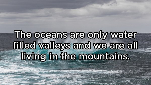 The oceans are only water filled valleys and we are all living in the mountains.