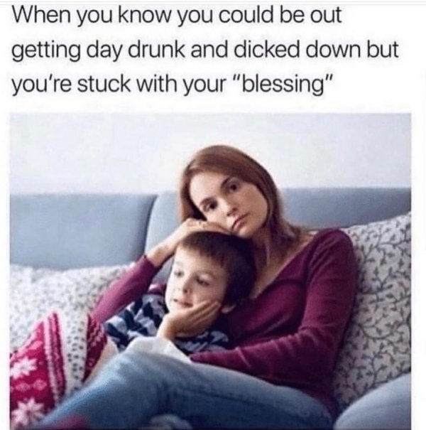 you could be getting dicked down - When you know you could be out getting day drunk and dicked down but you're stuck with your "blessing"