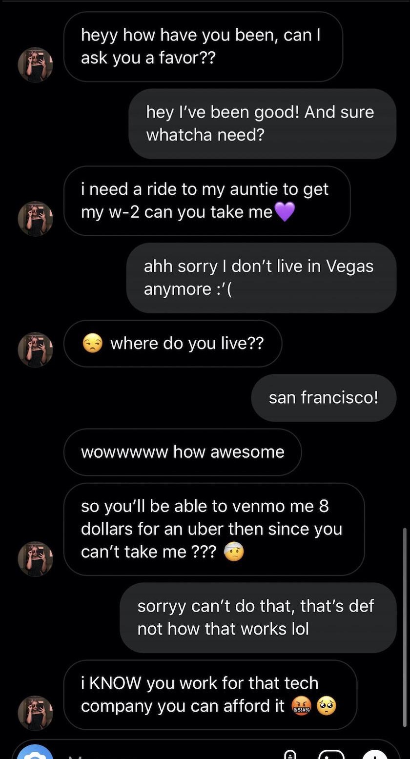 screenshot - heyy how have you been, can! ask you a favor?? hey I've been good! And sure whatcha need? i need a ride to my auntie to get my w2 can you take me ahh sorry I don't live in Vegas anymore ' where do you live?? san francisco! Wowwww w awesome so