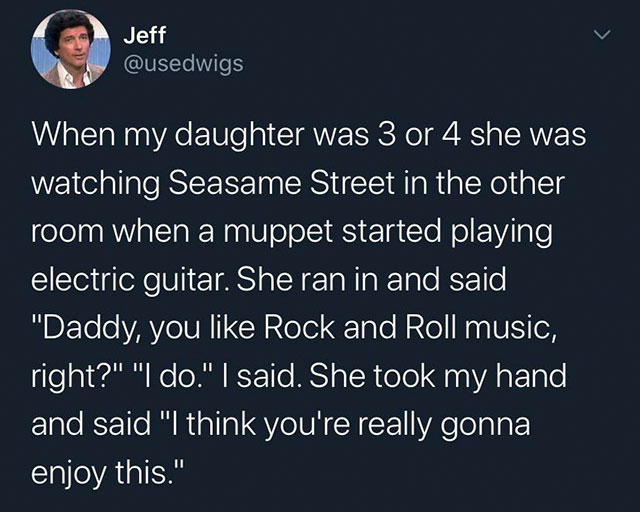 atmosphere - Jeff When my daughter was 3 or 4 she was watching Seasame Street in the other room when a muppet started playing electric guitar. She ran in and said, "Daddy, you Rock and Roll music, right?" "I do." | said. She took my hand and said "I think