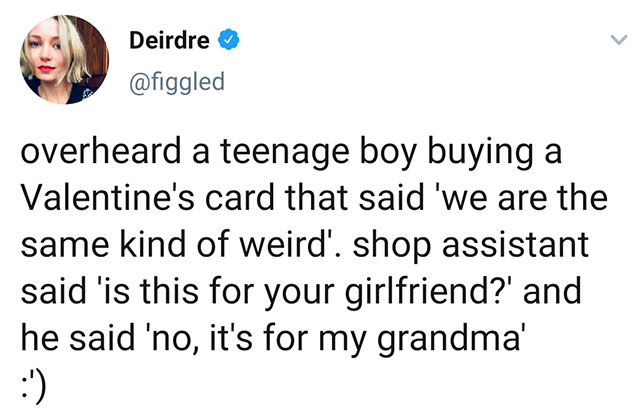 angle - Deirdre overheard a teenage boy buying a Valentine's card that said 'we are the same kind of weird'. shop assistant said 'is this for your girlfriend?' and he said 'no, it's for my grandma'