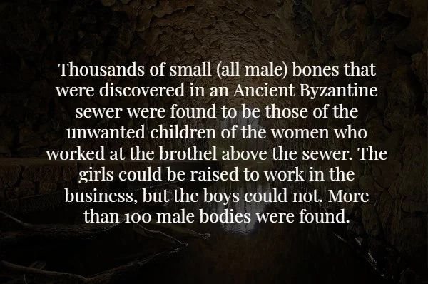 darkness - Thousands of small all male bones that were discovered in an Ancient Byzanting sewer were found to be those of the unwanted children of the women who worked at the brothel above the sewer. The girls could be raised to work in the business, but 