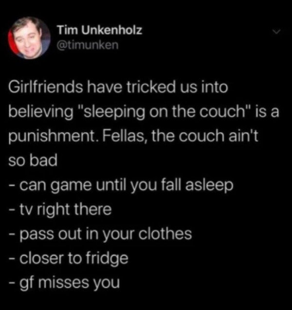 atmosphere - Tim Unkenholz Girlfriends have tricked us into believing "sleeping on the couch" is a punishment. Fellas, the couch ain't so bad can game until you fall asleep tv right there pass out in your clothes closer to fridge gf misses you