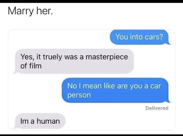 material - Marry her. You into cars? Yes, it truely was a masterpiece of film No I mean are you a car person Delivered Im a human