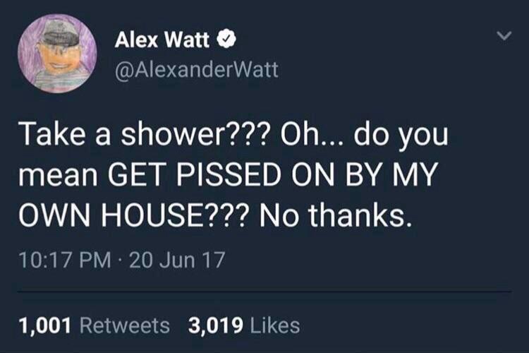 shower thoughts house - Alex Watt Take a shower??? Oh... do you mean Get Pissed On By My Own House??? No thanks. 20 Jun 17 1,001 3,019