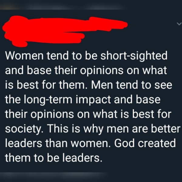 sky - Women tend to be shortsighted and base their opinions on what is best for them. Men tend to see the longterm impact and base their opinions on what is best for society. This is why men are better leaders than women. God created them to be leaders.
