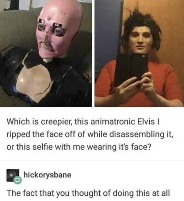 animatronic elvis - Which is creepier, this animatronic Elvis ripped the face off of while disassembling it, or this selfie with me wearing it's face? hickorysbane The fact that you thought of doing this at all
