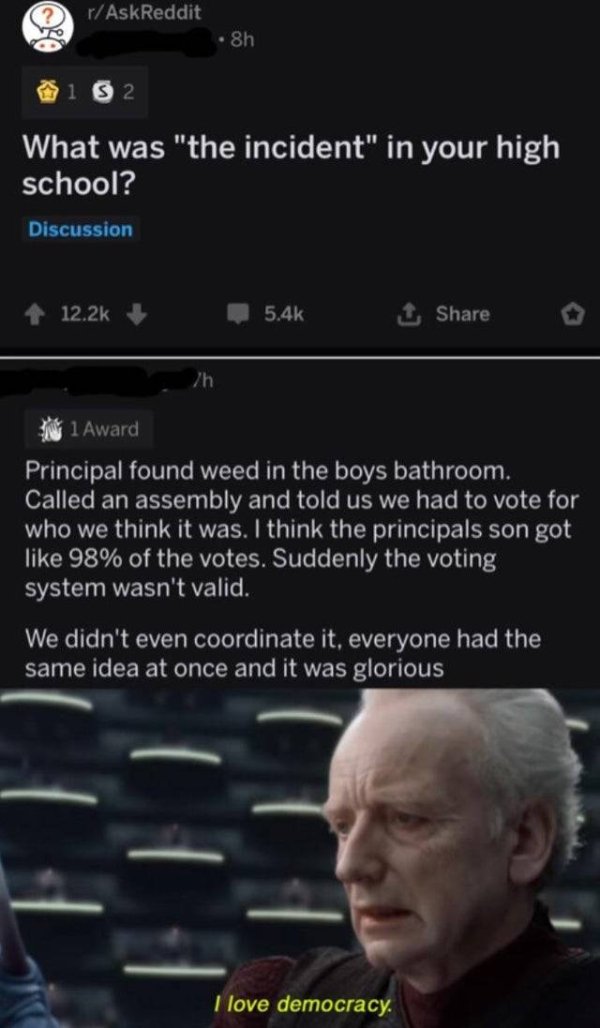 love democracy meme - rAskReddit 8h 132 What was "the incident" in your high school? Discussion 12.25 o 1 Award Principal found weed in the boys bathroom. Called an assembly and told us we had to vote for who we think it was. I think the principals son go