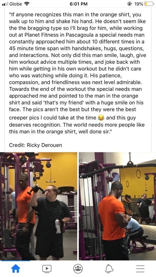 media - il Globe @ 19% O "If anyone recognizes this man in the orange shirt, you walk up to him and shake his hand. He doesn't seem the the bragging type so I'll brag for him, while working out at Planet Fitness in Pascagoula a special needs man constantl