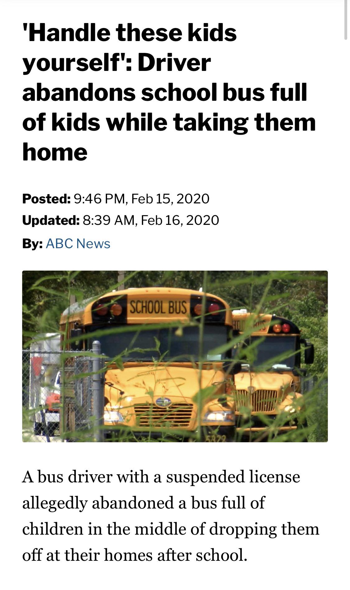vehicle - 'Handle these kids yourself' Driver abandons school bus full of kids while taking them home Posted , Updated , By Abc News School Bus A bus driver with a suspended license allegedly abandoned a bus full of children in the middle of dropping them
