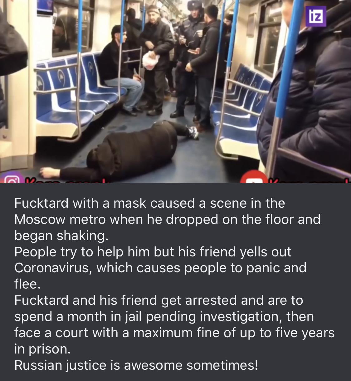 Coronavirus - Fucktard with a mask caused a scene in the Moscow metro when he dropped on the floor and began shaking. People try to help him but his friend yells out Coronavirus, which causes people to panic and flee. Fucktard and his friend get arrested 