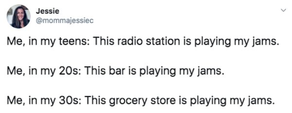 document - Jessie Me, in my teens This radio station is playing my jams. Me, in my 20s This bar is playing my jams. Me, in my 30s This grocery store is playing my jams.