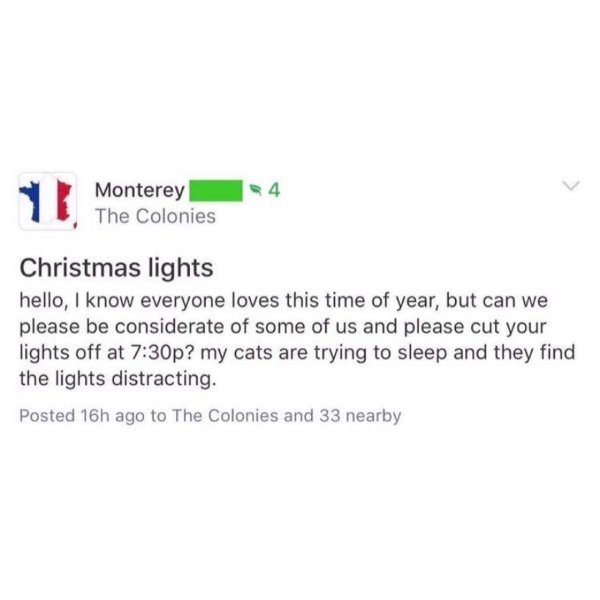document - Monterey The Colonies Christmas lights hello, I know everyone loves this time of year, but can we please be considerate of some of us and please cut your lights off at p? my cats are trying to sleep and they find the lights distracting. Posted 
