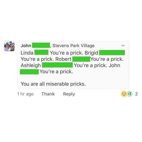 John Stevens Park Village Linda You're a prick. Brigid You're a prick. Robert You're a prick. Ashleigh You're a prick. John You're a prick. You are all miserable pricks. 1 hr ago Thank 1 2