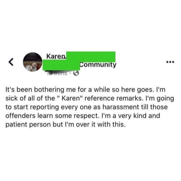 angle - Karen Community 10 mins. It's been bothering me for a while so here goes. I'm sick of all of the "Karen" reference remarks. I'm going to start reporting every one as harassment till those offenders learn some respect. I'm a very kind and patient p