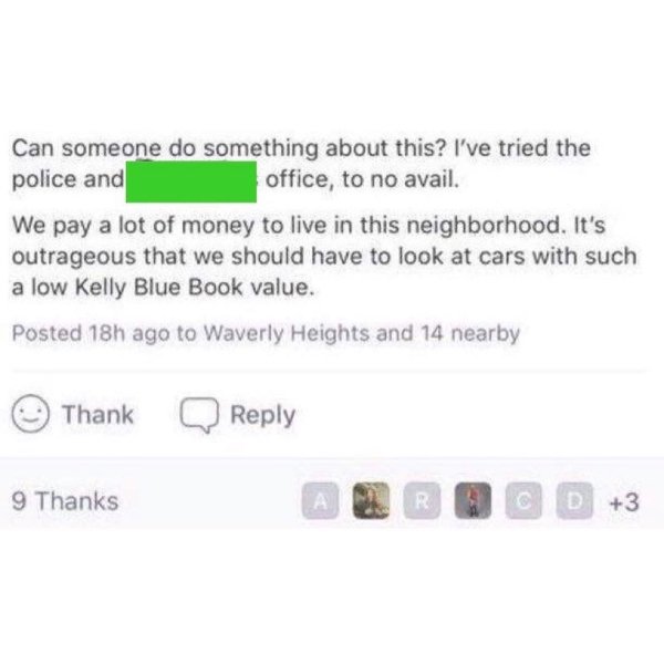 document - Can someone do something about this? I've tried the police and office, to no avail. We pay a lot of money to live in this neighborhood. It's outrageous that we should have to look at cars with such a low Kelly Blue Book value. Posted 18h ago to