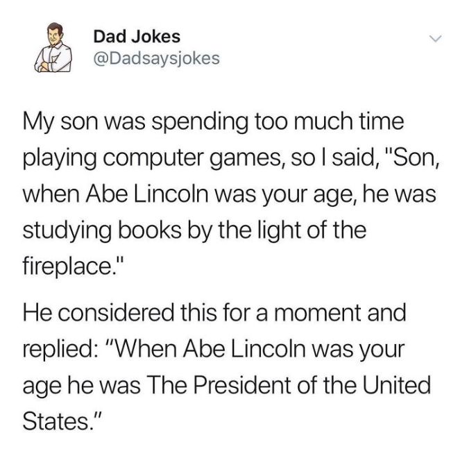 Mortgage - Dad Jokes My son was spending too much time playing computer games, so I said, "Son, when Abe Lincoln was your age, he was studying books by the light of the fireplace." He considered this for a moment and replied "When Abe Lincoln was your age
