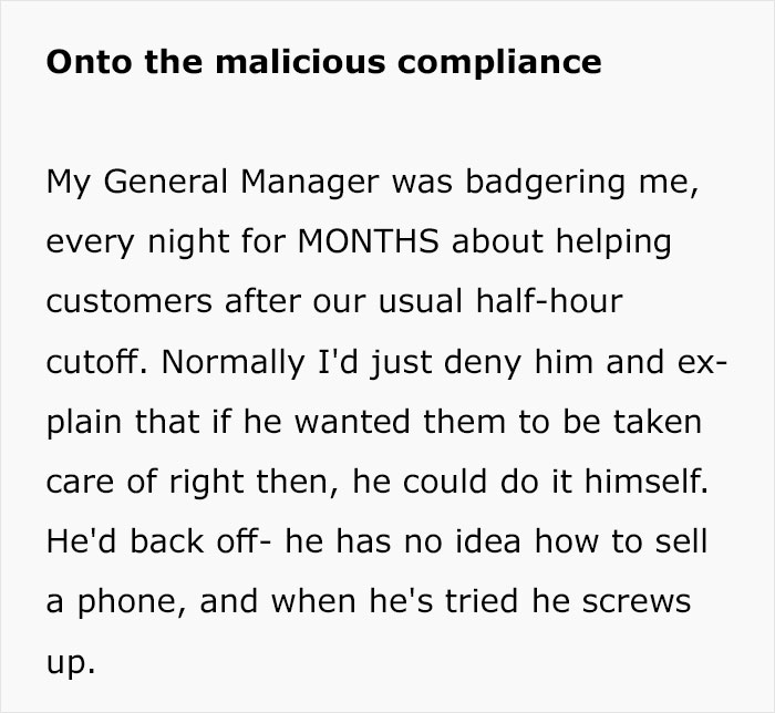 Acid - Onto the malicious compliance My General Manager was badgering me, every night for Months about helping customers after our usual halfhour cutoff. Normally I'd just deny him and ex plain that if he wanted them to be taken care of right then, he cou