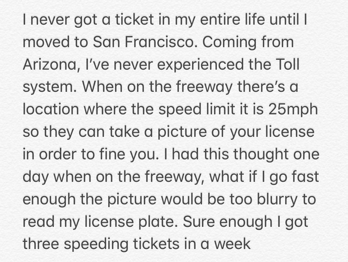 handwriting - I never got a ticket in my entire life until | moved to San Francisco. Coming from Arizona, l've never experienced the Toll system. When on the freeway there's a location where the speed limit it is 25mph so they can take a picture of your l