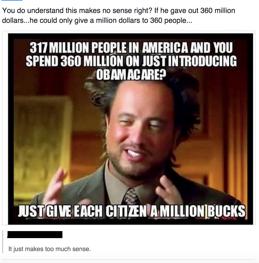 ancient aliens guy - You do understand this makes no sense right? If he gave out 360 million dollars...he could only give a million dollars to 360 people... 317 Million People In America And You Spend 360 Million On Just Introducing Obamacare? Justgive Ea