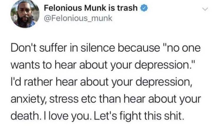quotes - Felonious Munk is trash Don't suffer in silence because "no one wants to hear about your depression." I'd rather hear about your depression, anxiety, stress etc than hear about your death. I love you. Let's fight this shit.