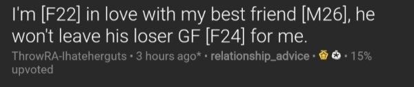 darkness - I'm F22 in love with my best friend M26, he won't leave his loser Gf F24 for me. ThrowRAIhateherguts. 3 hours ago. relationship_advice . 15% upvoted