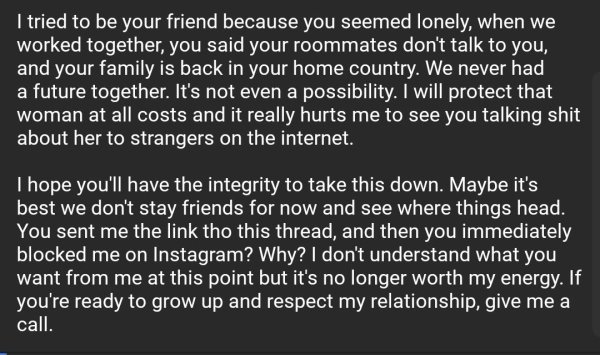 material - I tried to be your friend because you seemed lonely, when we worked together, you said your roommates don't talk to you, and your family is back in your home country. We never had a future together. It's not even a possibility. I will protect t