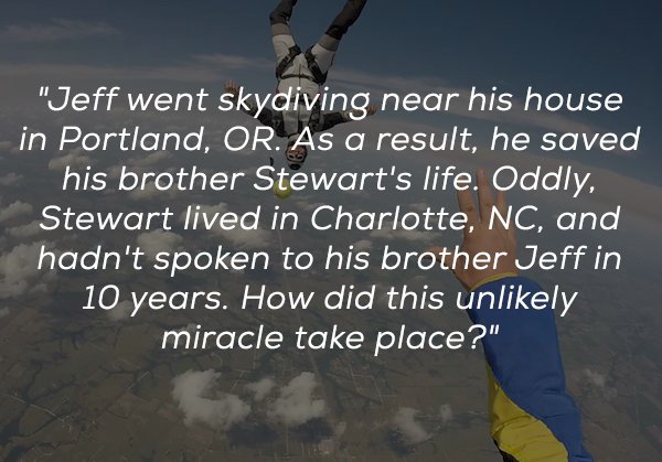 sky - "Jeff went skydiving near his house in Portland, Or. As a result, he saved his brother Stewart's life. Oddly, Stewart lived in Charlotte, Nc, and hadn't spoken to his brother Jeff in 10 years. How did this unly miracle take place?"