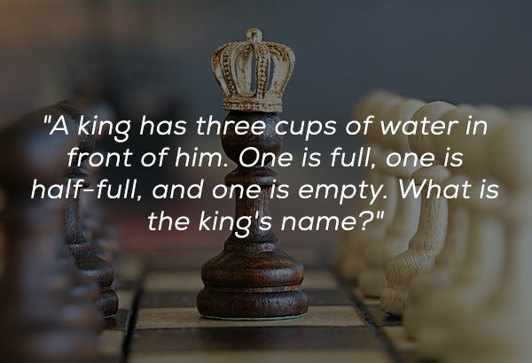 Chess - "A king has three cups of water in front of him. One is full, one is halffull, and one is empty. What is the king's name?"