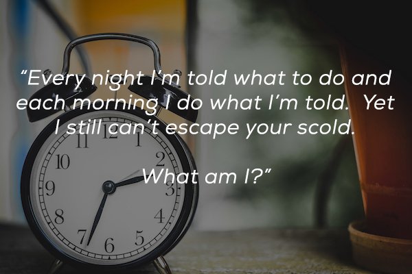 alarm clock - "Every night I'm told what to do and each morning I do what I'm told. Yet I still can't escape your scold, What am I?" 60