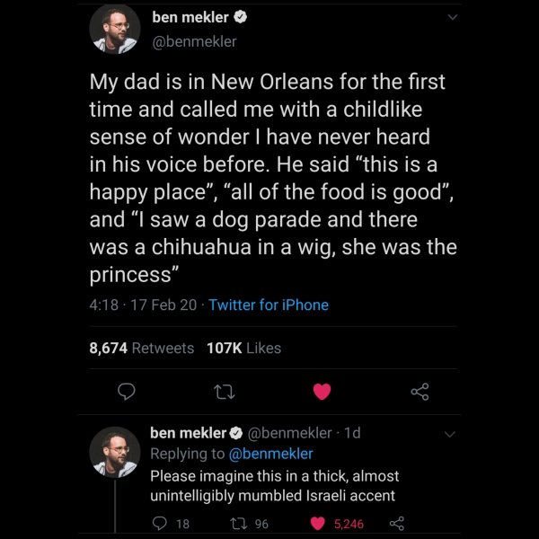 screenshot - ben mekler My dad is in New Orleans for the first time and called me with a child sense of wonder I have never heard in his voice before. He said this is a happy place", "all of the food is good", and "I saw a dog parade and there was a chihu