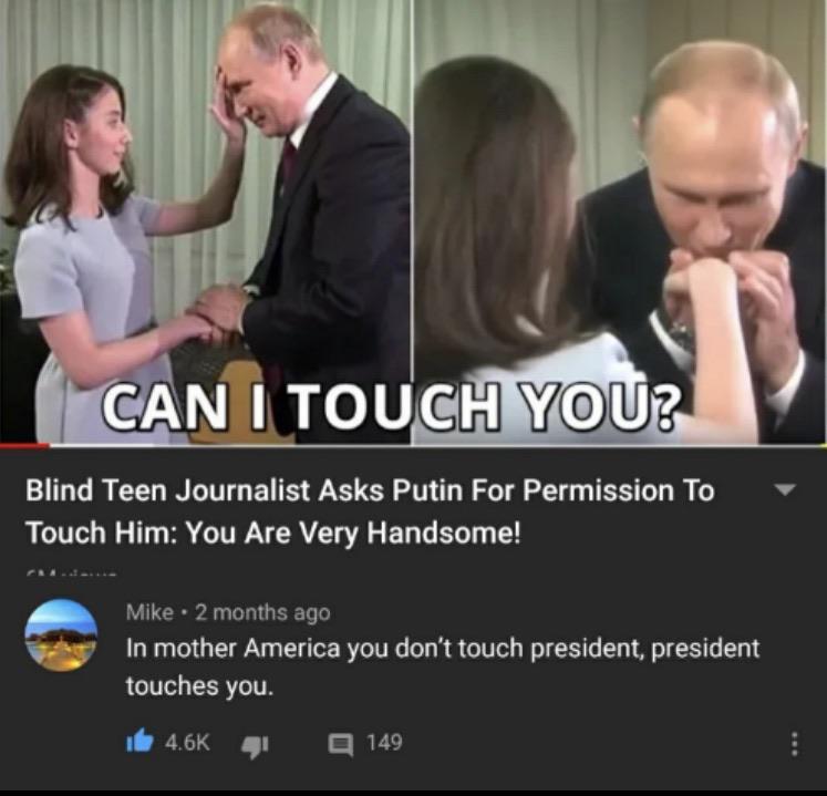 Vladimir Putin - Can I Touch You? Blind Teen Journalist Asks Putin For Permission To Touch Him You Are Very Handsome! Mike 2 months ago In mother America you don't touch president, president touches you. de 41 149