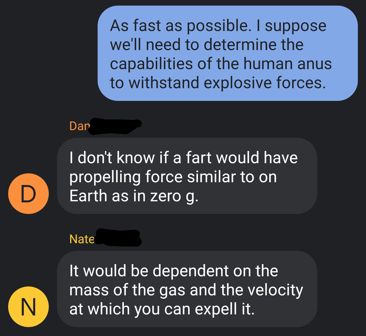 angle - As fast as possible. I suppose we'll need to determine the capabilities of the human anus to withstand explosive forces. Dar I don't know if a fart would have propelling force similar to on Earth as in zero g. Nate It would be dependent on the mas