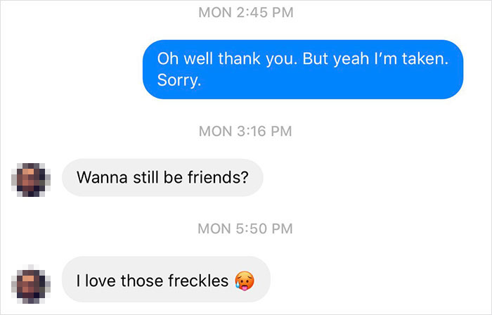 Mon Oh well thank you. But yeah I'm taken. Sorry. Mon Wanna still be friends? Mon I love those freckles