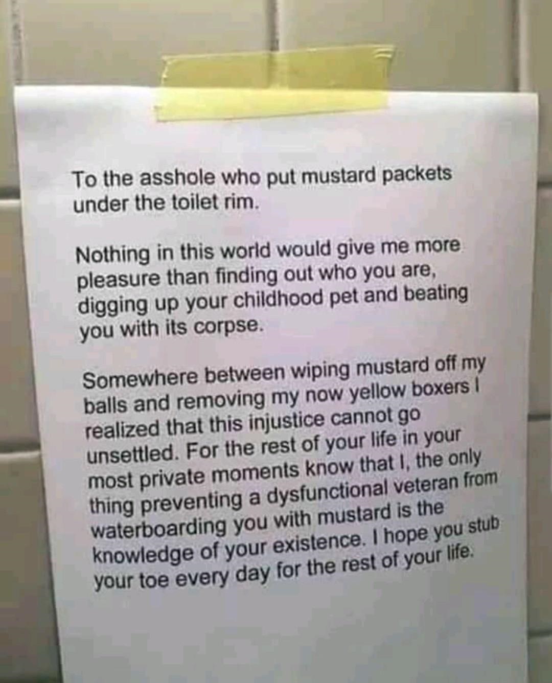 mustard packet meme - To the asshole who put mustard packets under the toilet rim. Nothing in this world would give me more pleasure than finding out who you are, digging up your childhood pet and beating you with its corpse. Somewhere between wiping must