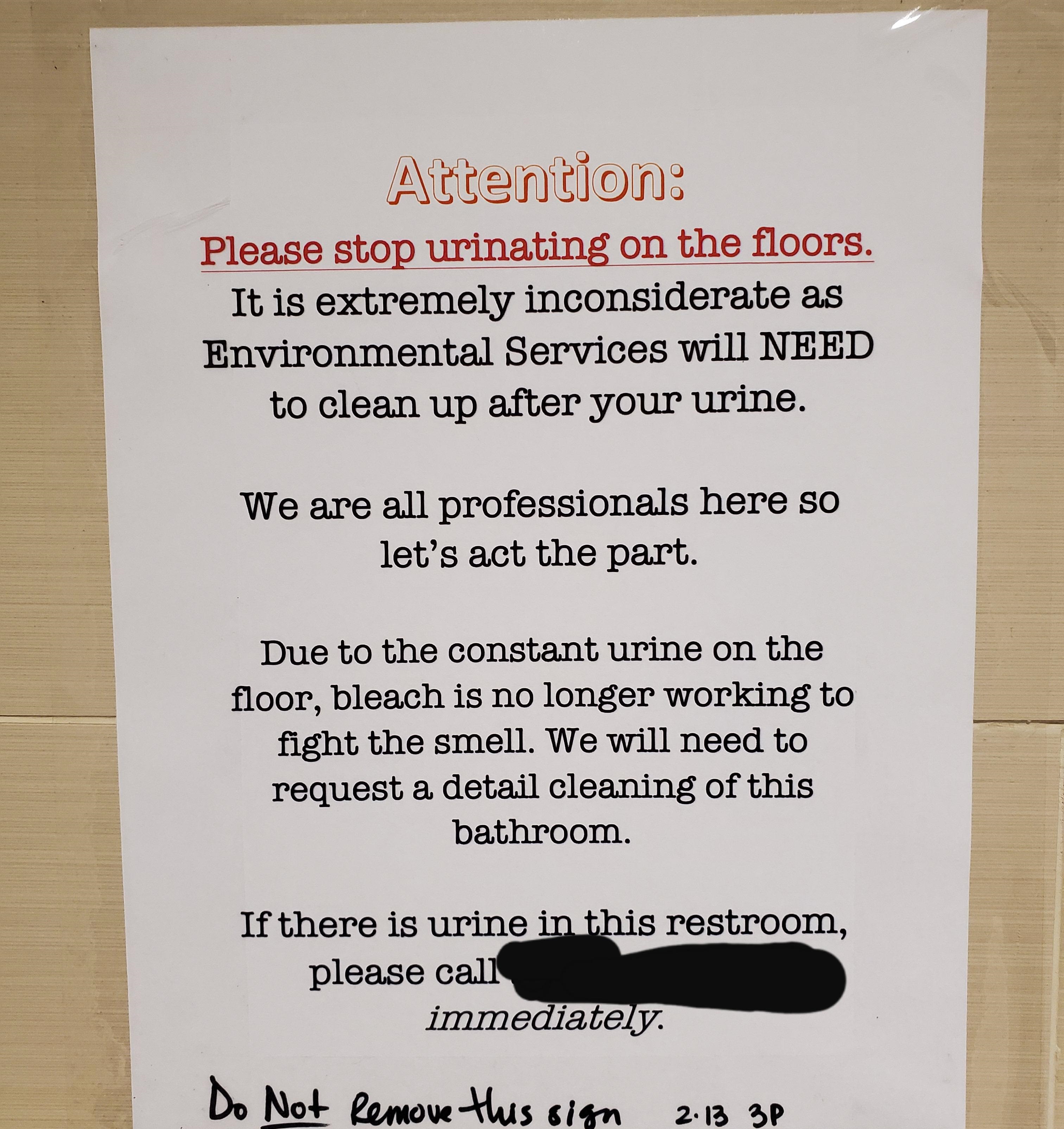 writing - Attention Please stop urinating on the floors. It is extremely inconsiderate as Environmental Services will Need to clean up after your urine. We are all professionals here so let's act the part. Due to the constant urine on the floor, bleach is