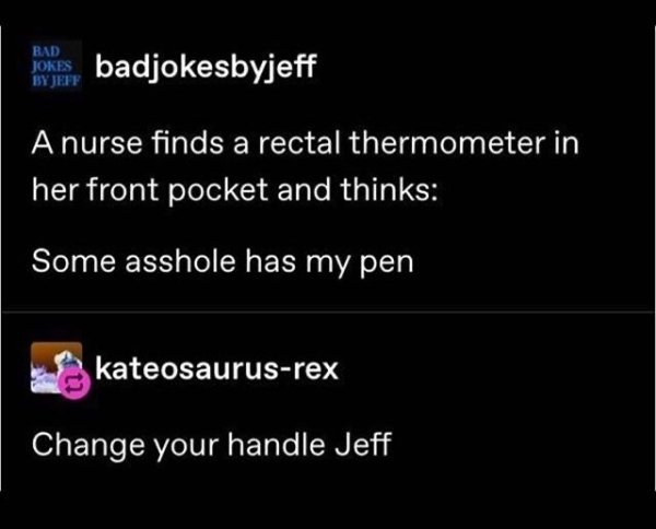 te dua loqk - Bad Jokes By Jeff pokes badjokesbyjeff A nurse finds a rectal thermometer in her front pocket and thinks Some asshole has my pen kateosaurusrex Change your handle Jeff