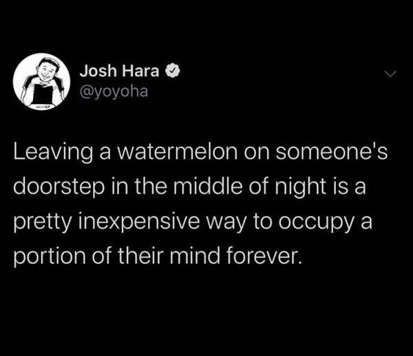 Josh Hara Leaving a watermelon on someone's doorstep in the middle of night is a pretty inexpensive way to occupy a portion of their mind forever.