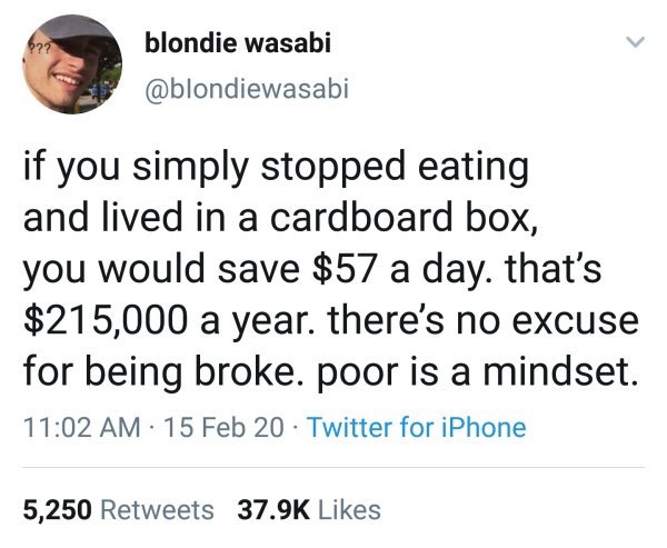 blondie wasabi if you simply stopped eating and lived in a cardboard box, you would save $57 a day. that's $215,000 a year. there's no excuse for being broke. poor is a mindset. 15 Feb 20 Twitter for iPhone 5,250
