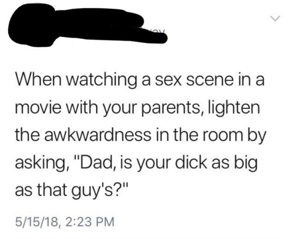 my foundation costs more than your outfit - When watching a sex scene in a movie with your parents, lighten the awkwardness in the room by asking, "Dad, is your dick as big as that guy's?" 51518,
