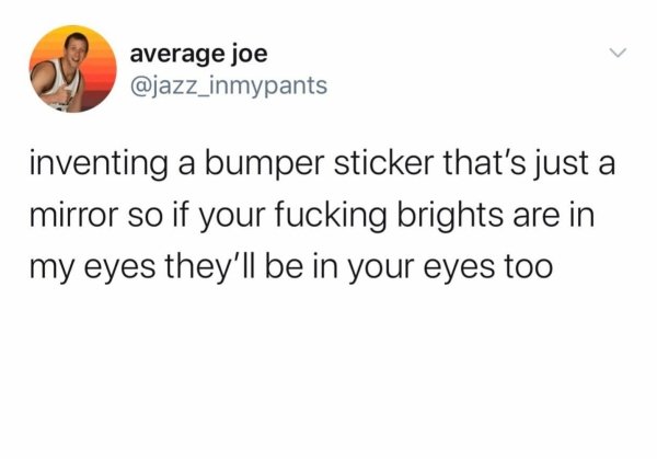 document - average joe inventing a bumper sticker that's just a mirror so if your fucking brights are in my eyes they'll be in your eyes too