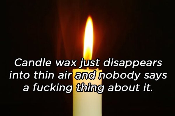 five 9 - Candle wax just disappears into thin air and nobody says a fucking thing about it.