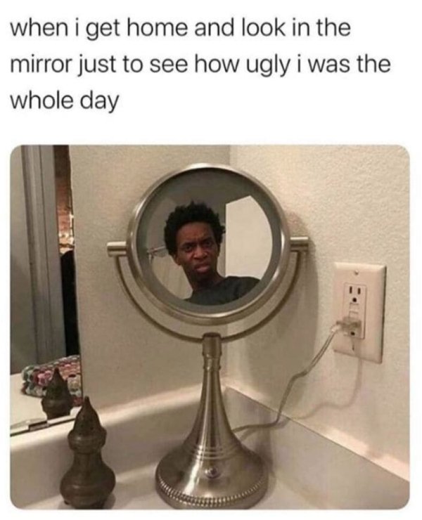 when i get home and look in the mirror just to see how ugly i was the whole day