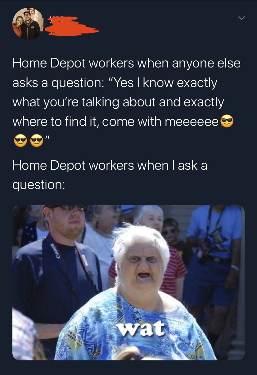 stare the funnier it gets - Home Depot workers when anyone else asks a question "Yes I know exactly what you're talking about and exactly where to find it, come with meeeeee Home Depot workers when I ask a question wa