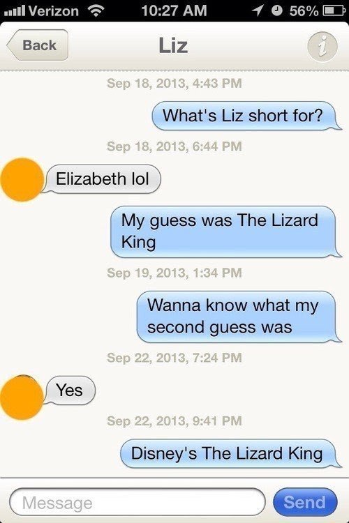 funny words that will make you laugh - 11 Verizon 10 56% Liz Back , What's Liz short for? , Elizabeth lol My guess was The Lizard King , Wanna know what my second guess was , Yes , Disney's The Lizard King Message Send