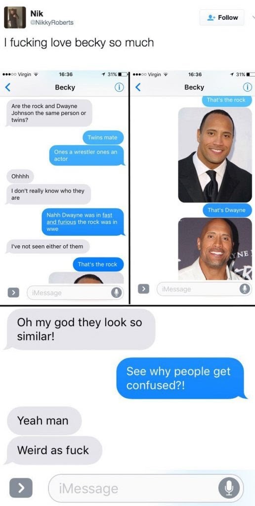 dwayne the rock johnson - Nik Roberts 4. I fucking love becky so much .00 Virgin 31%D 00 Virgin 1 31% Becky Becky That's the rock Are the rock and Dwayne Johnson the same person or twins? Twins mate Ones a wrestler ones an actor Ohhhh I don't really know 