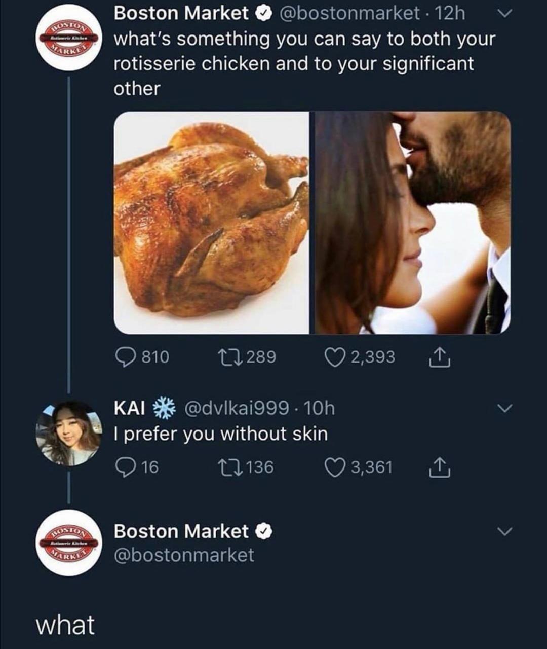 what's something you can say to rotisserie chicken and your significant other - Arke Boston Market . 12h what's something you can say to both your rotisserie chicken and to your significant other 810 22289 2,393 1 Kai . 10h I prefer you without skin 216 2