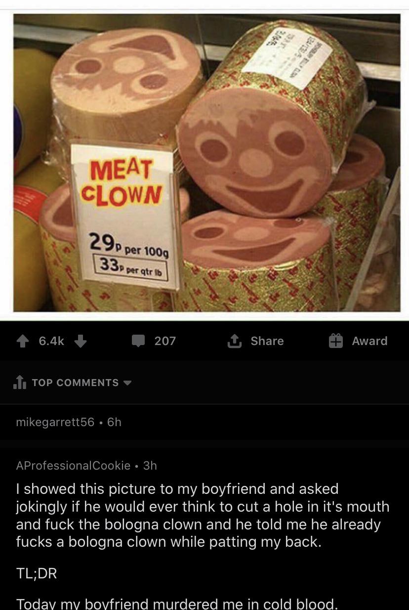 meat clown - 2 Meat Clown 29p per 100g 133 per atro 207 1 Award 1. Top mikegarrett56 6h AProfessionalCookie 3h I showed this picture to my boyfriend and asked, jokingly if he would ever think to cut a hole in it's mouth and fuck the bologna clown and he t