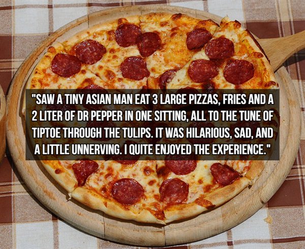 Salami - "Saw A Tiny Asian Man Eat 3 Large Pizzas, Fries And A 2 Liter Of Dr Pepper In One Sitting, All To The Tune Of Tiptoe Through The Tulips. It Was Hilarious, Sad, And A Little Unnerving. I Quite Enjoyed The Experience."